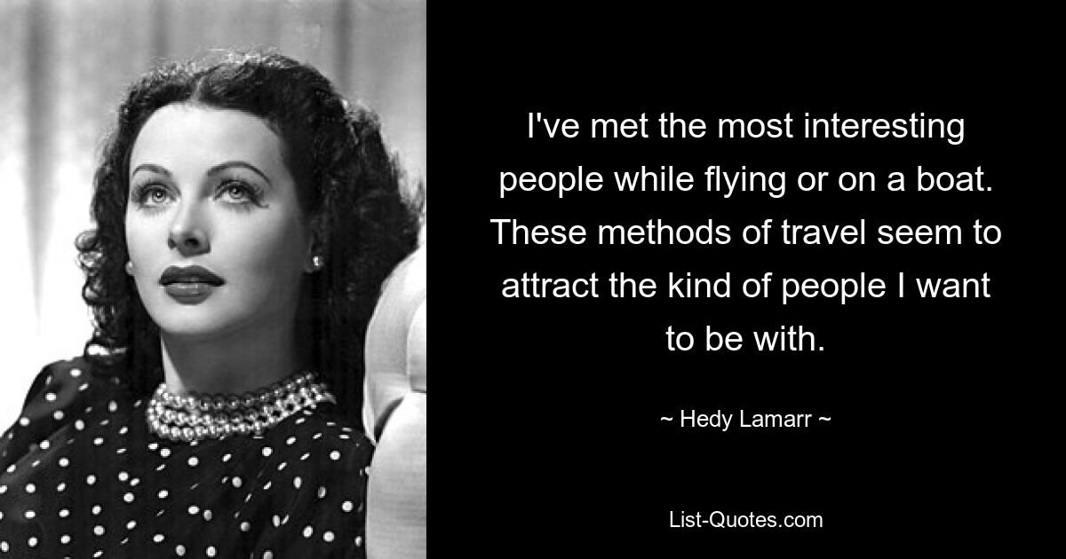 I've met the most interesting people while flying or on a boat. These methods of travel seem to attract the kind of people I want to be with. — © Hedy Lamarr