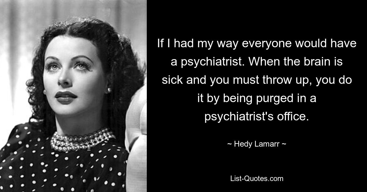 If I had my way everyone would have a psychiatrist. When the brain is sick and you must throw up, you do it by being purged in a psychiatrist's office. — © Hedy Lamarr