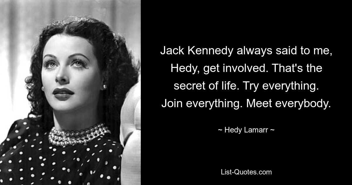 Jack Kennedy always said to me, Hedy, get involved. That's the secret of life. Try everything. Join everything. Meet everybody. — © Hedy Lamarr