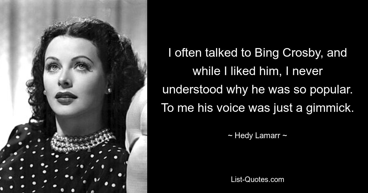 I often talked to Bing Crosby, and while I liked him, I never understood why he was so popular. To me his voice was just a gimmick. — © Hedy Lamarr