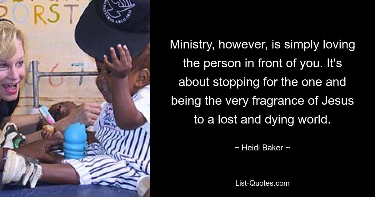 Ministry, however, is simply loving the person in front of you. It's about stopping for the one and being the very fragrance of Jesus to a lost and dying world. — © Heidi Baker