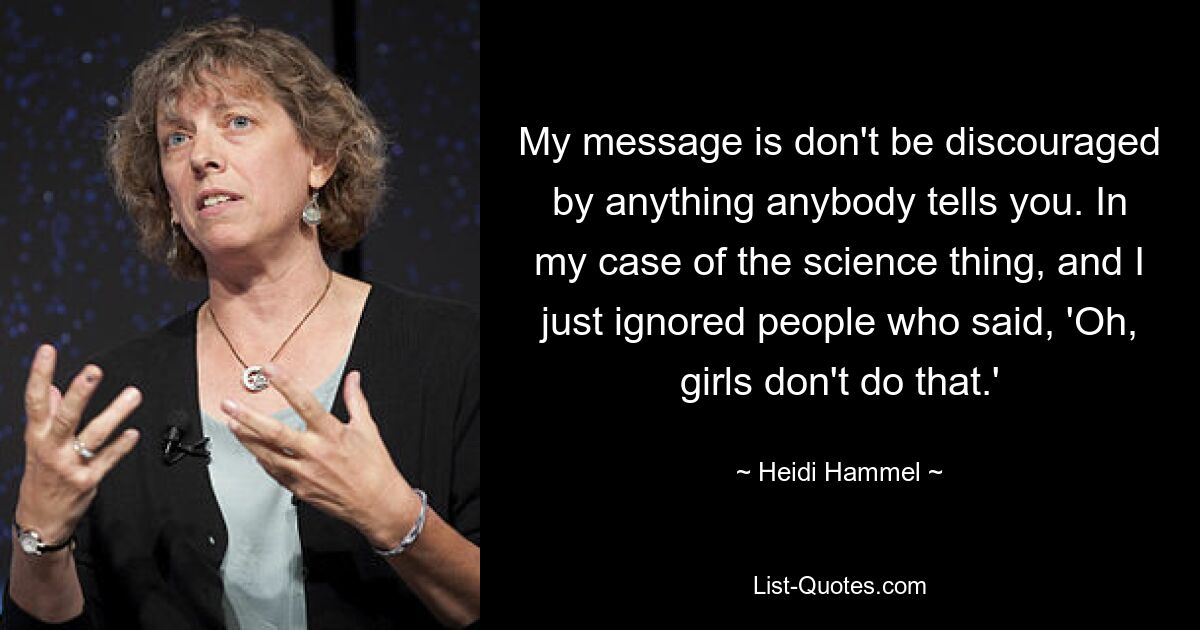 My message is don't be discouraged by anything anybody tells you. In my case of the science thing, and I just ignored people who said, 'Oh, girls don't do that.' — © Heidi Hammel