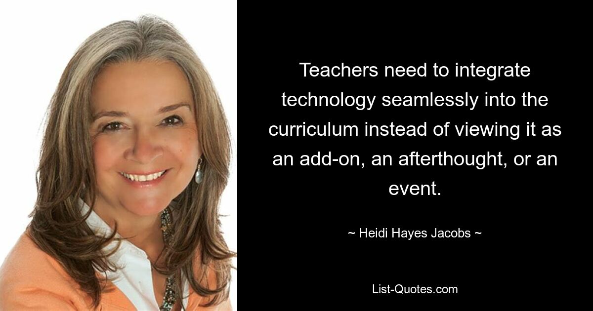 Teachers need to integrate technology seamlessly into the curriculum instead of viewing it as an add-on, an afterthought, or an event. — © Heidi Hayes Jacobs