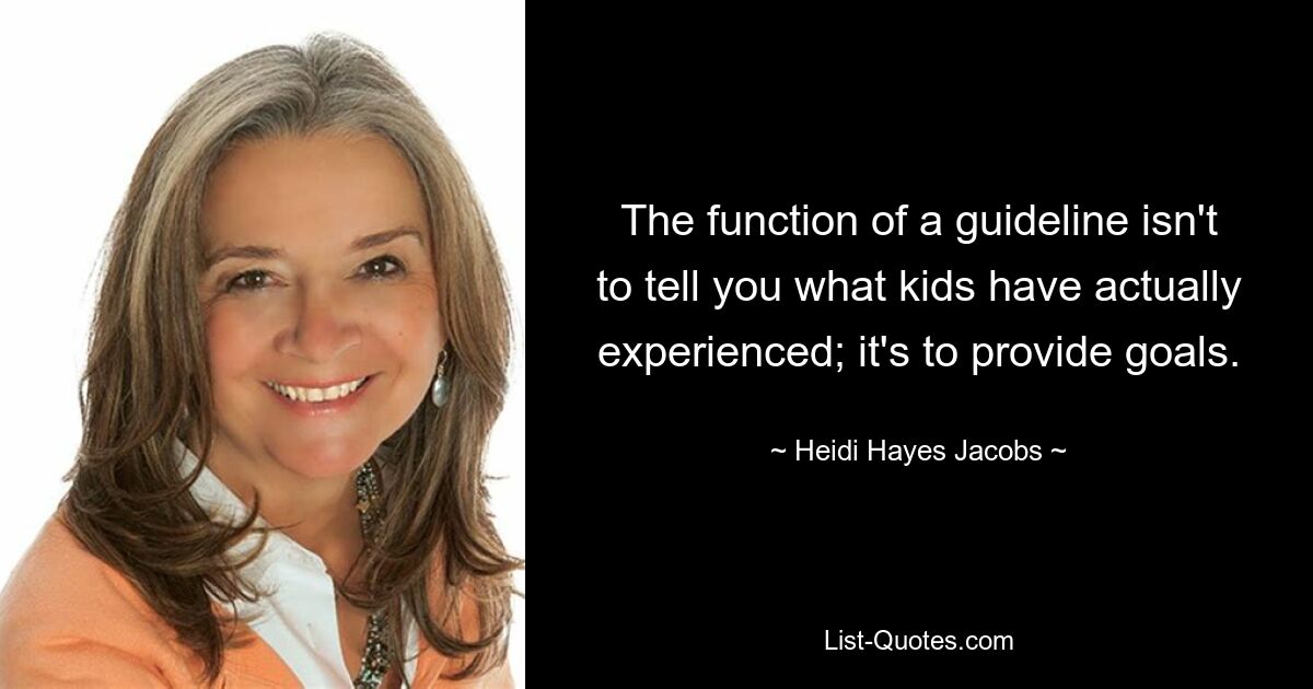 The function of a guideline isn't to tell you what kids have actually experienced; it's to provide goals. — © Heidi Hayes Jacobs