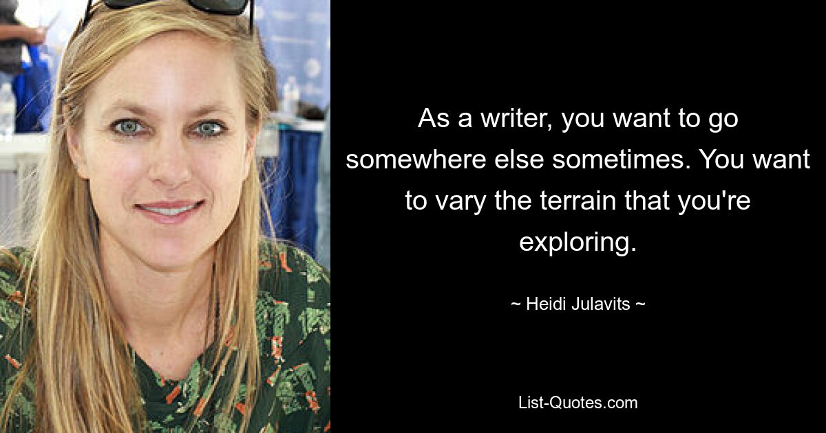 As a writer, you want to go somewhere else sometimes. You want to vary the terrain that you're exploring. — © Heidi Julavits