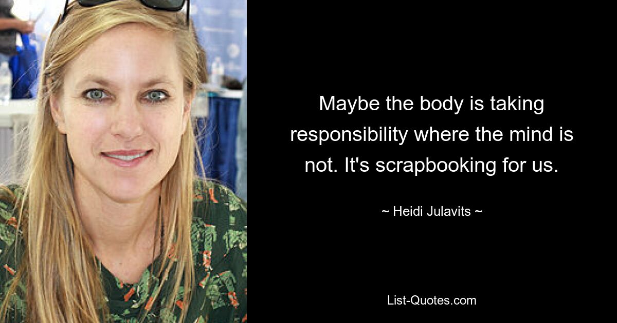 Maybe the body is taking responsibility where the mind is not. It's scrapbooking for us. — © Heidi Julavits