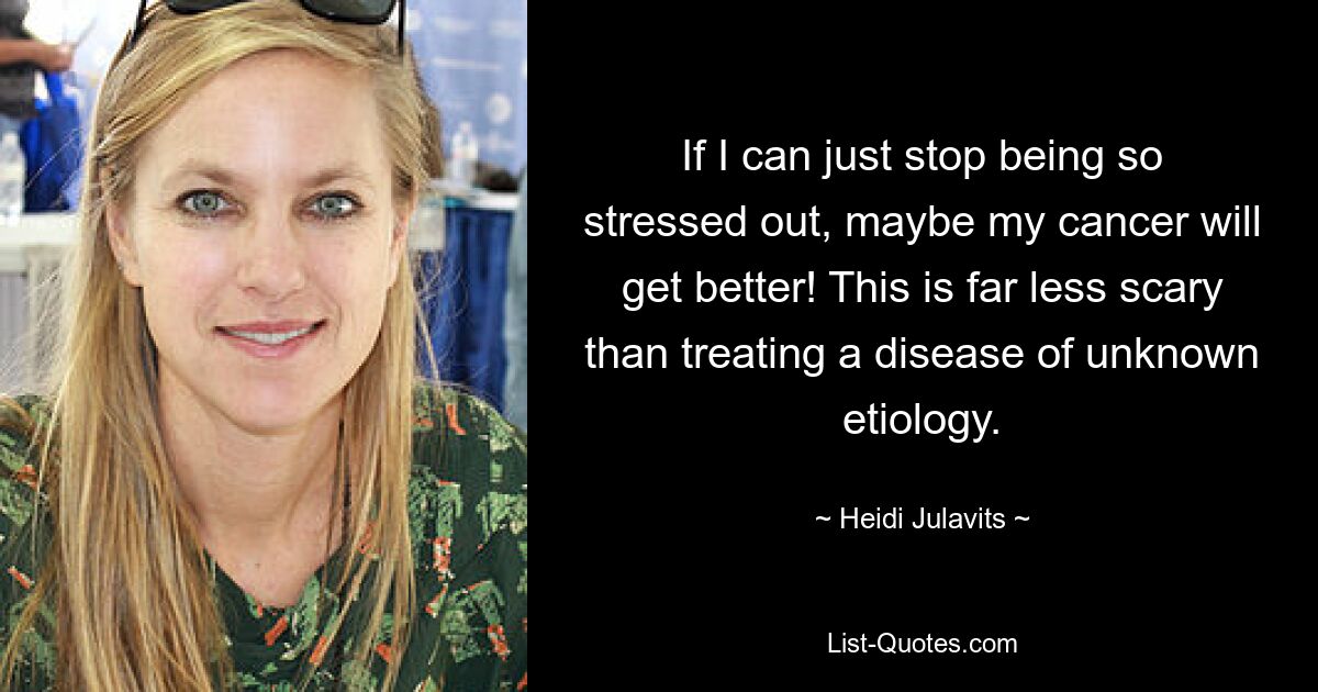 If I can just stop being so stressed out, maybe my cancer will get better! This is far less scary than treating a disease of unknown etiology. — © Heidi Julavits