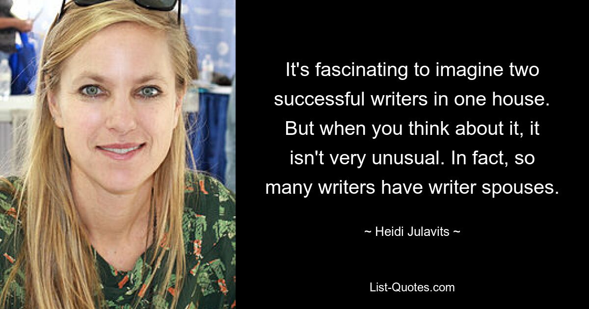 It's fascinating to imagine two successful writers in one house. But when you think about it, it isn't very unusual. In fact, so many writers have writer spouses. — © Heidi Julavits