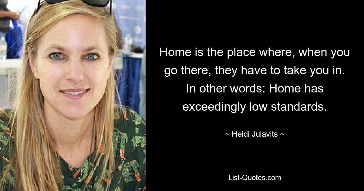 Home is the place where, when you go there, they have to take you in. In other words: Home has exceedingly low standards. — © Heidi Julavits