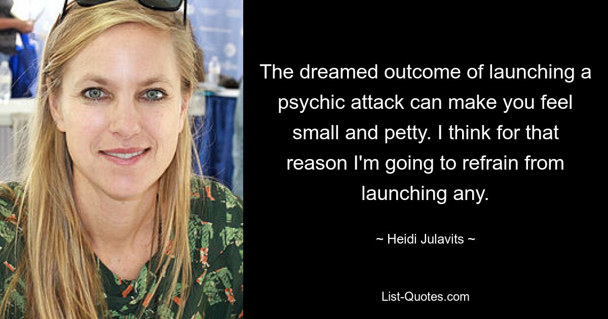 The dreamed outcome of launching a psychic attack can make you feel small and petty. I think for that reason I'm going to refrain from launching any. — © Heidi Julavits