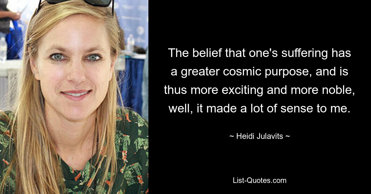 The belief that one's suffering has a greater cosmic purpose, and is thus more exciting and more noble, well, it made a lot of sense to me. — © Heidi Julavits