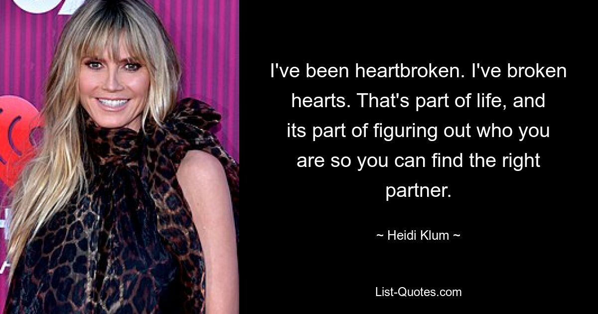 I've been heartbroken. I've broken hearts. That's part of life, and its part of figuring out who you are so you can find the right partner. — © Heidi Klum