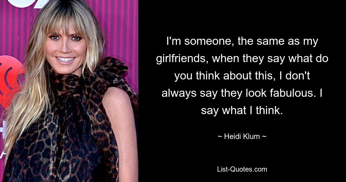 I'm someone, the same as my girlfriends, when they say what do you think about this, I don't always say they look fabulous. I say what I think. — © Heidi Klum