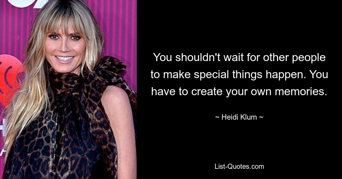 You shouldn't wait for other people to make special things happen. You have to create your own memories. — © Heidi Klum