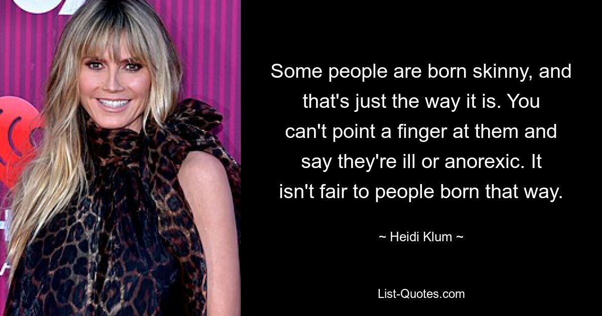 Some people are born skinny, and that's just the way it is. You can't point a finger at them and say they're ill or anorexic. It isn't fair to people born that way. — © Heidi Klum