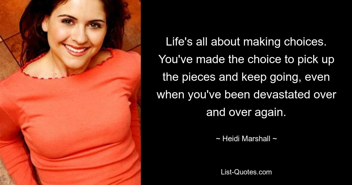 Life's all about making choices. You've made the choice to pick up the pieces and keep going, even when you've been devastated over and over again. — © Heidi Marshall