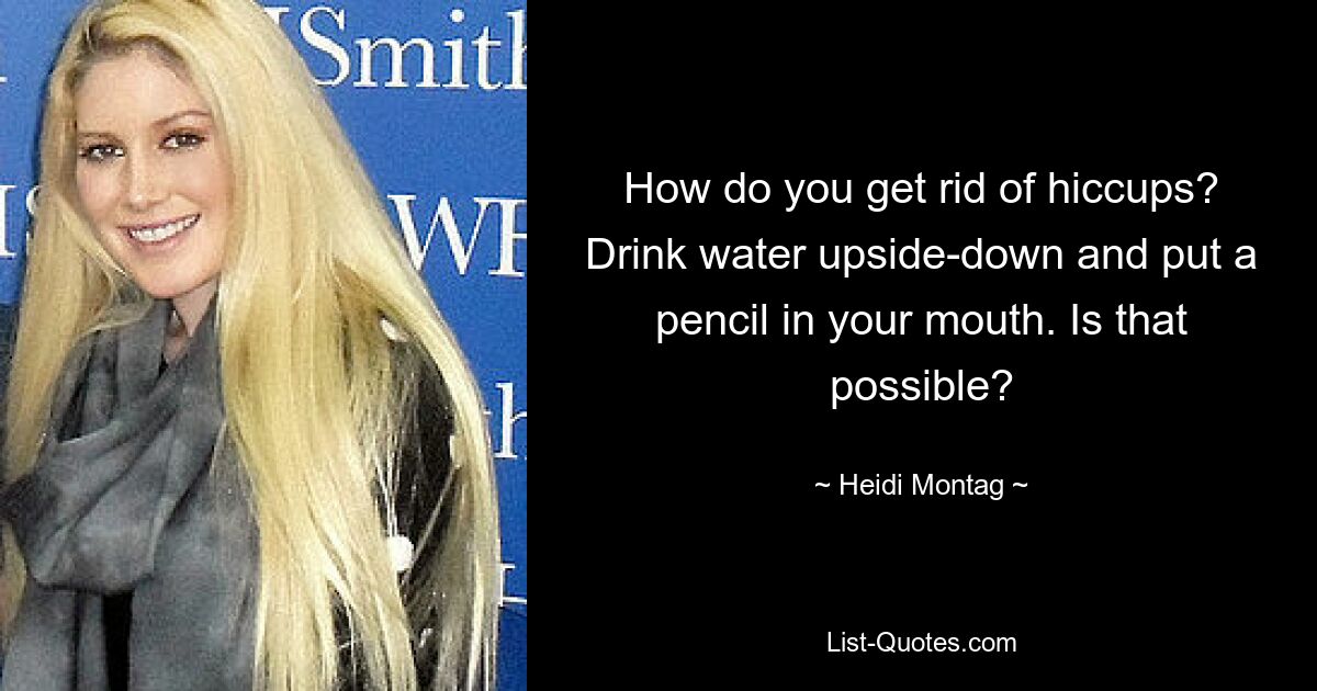 How do you get rid of hiccups? Drink water upside-down and put a pencil in your mouth. Is that possible? — © Heidi Montag