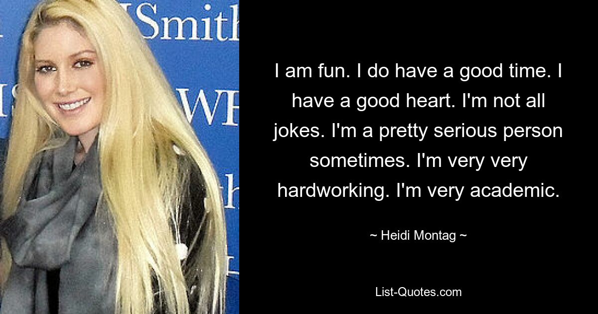 I am fun. I do have a good time. I have a good heart. I'm not all jokes. I'm a pretty serious person sometimes. I'm very very hardworking. I'm very academic. — © Heidi Montag