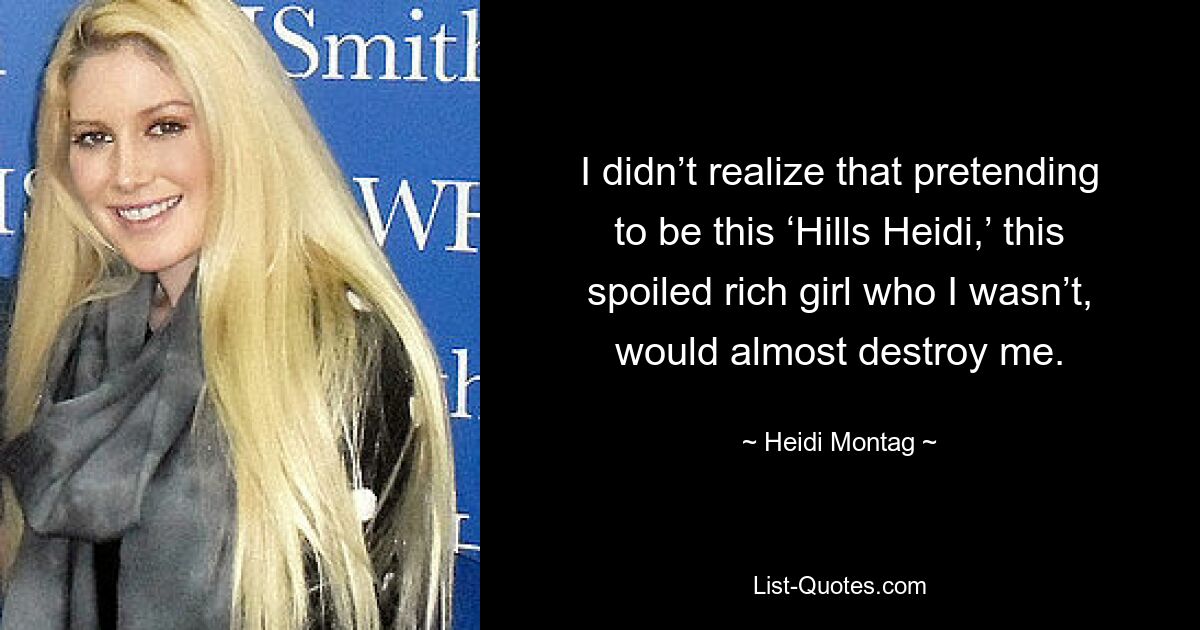 I didn’t realize that pretending to be this ‘Hills Heidi,’ this spoiled rich girl who I wasn’t, would almost destroy me. — © Heidi Montag