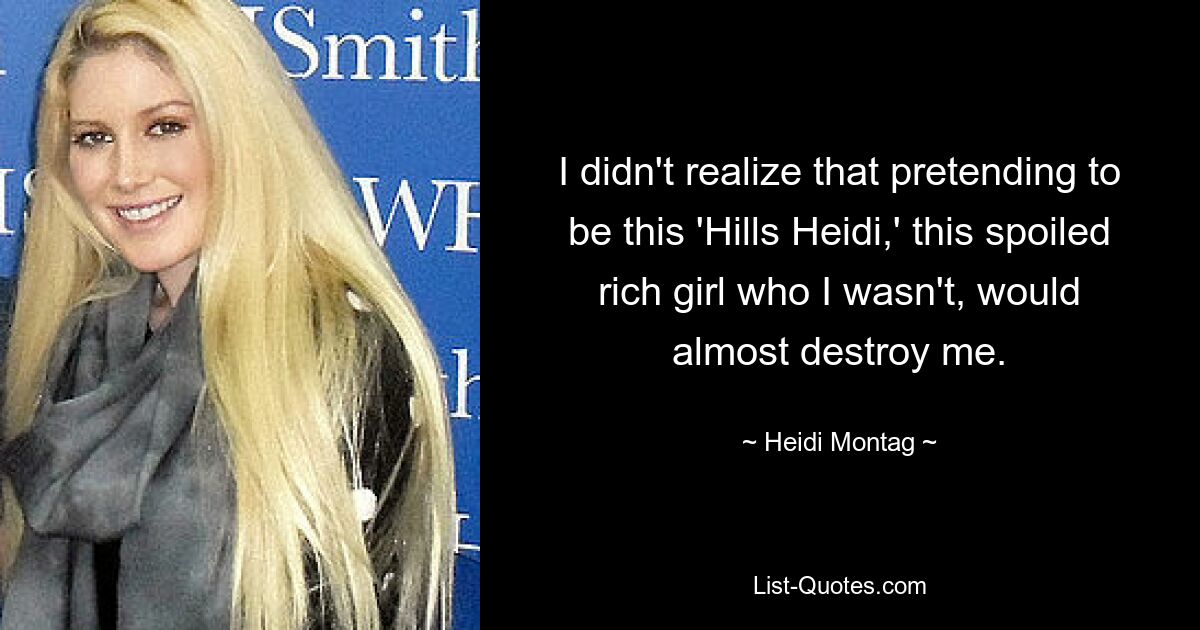 I didn't realize that pretending to be this 'Hills Heidi,' this spoiled rich girl who I wasn't, would almost destroy me. — © Heidi Montag