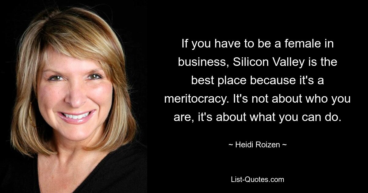 If you have to be a female in business, Silicon Valley is the best place because it's a meritocracy. It's not about who you are, it's about what you can do. — © Heidi Roizen