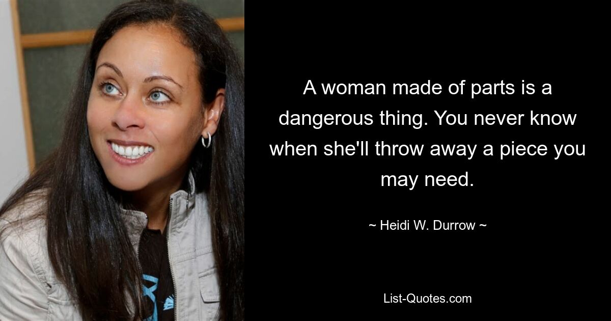 A woman made of parts is a dangerous thing. You never know when she'll throw away a piece you may need. — © Heidi W. Durrow