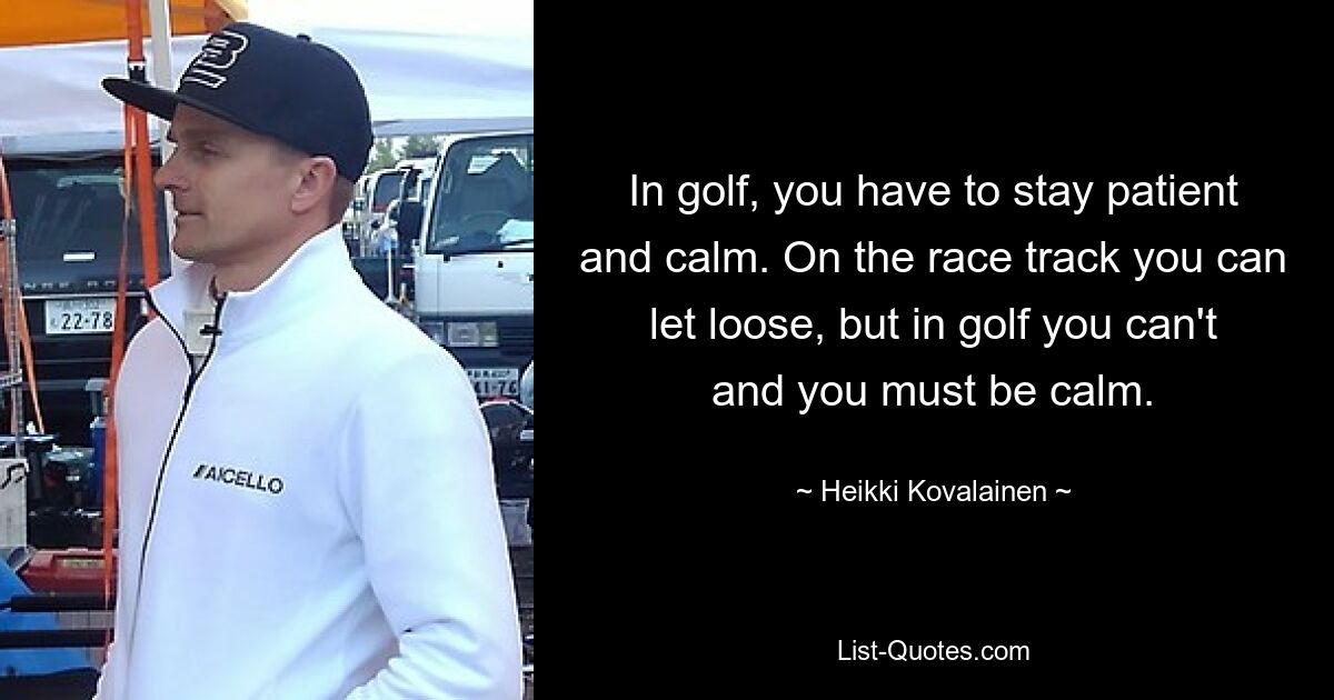 In golf, you have to stay patient and calm. On the race track you can let loose, but in golf you can't and you must be calm. — © Heikki Kovalainen