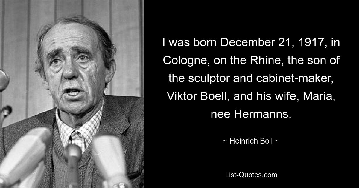 I was born December 21, 1917, in Cologne, on the Rhine, the son of the sculptor and cabinet-maker, Viktor Boell, and his wife, Maria, nee Hermanns. — © Heinrich Boll