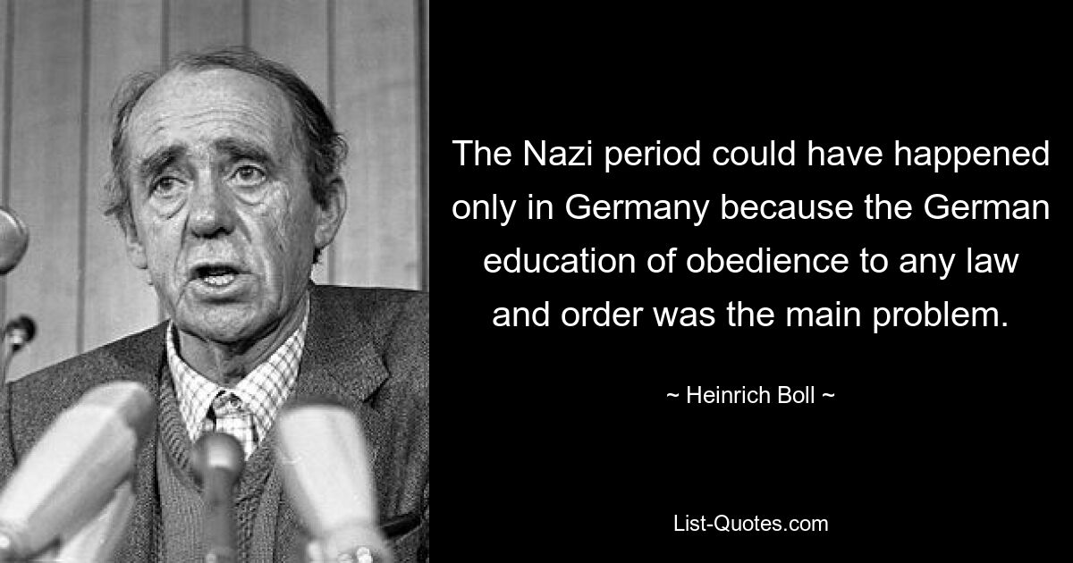 The Nazi period could have happened only in Germany because the German education of obedience to any law and order was the main problem. — © Heinrich Boll