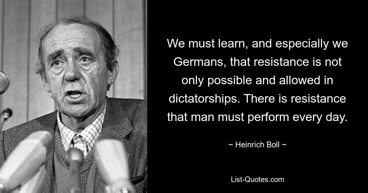 We must learn, and especially we Germans, that resistance is not only possible and allowed in dictatorships. There is resistance that man must perform every day. — © Heinrich Boll