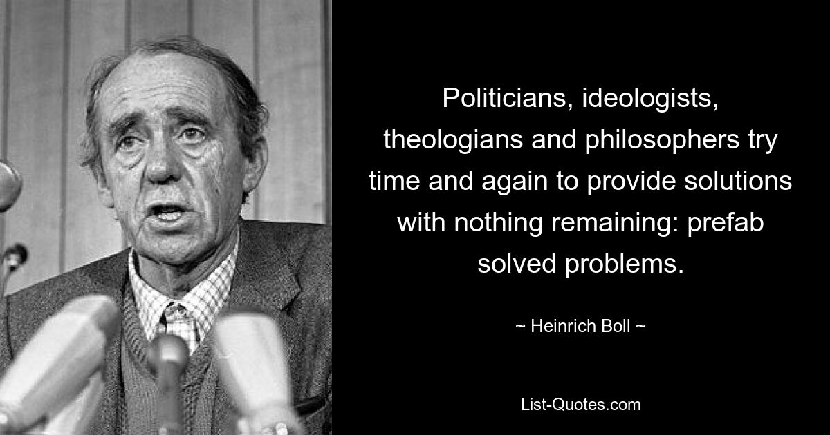 Politicians, ideologists, theologians and philosophers try time and again to provide solutions with nothing remaining: prefab solved problems. — © Heinrich Boll