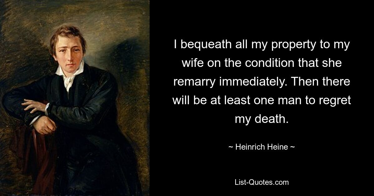 I bequeath all my property to my wife on the condition that she remarry immediately. Then there will be at least one man to regret my death. — © Heinrich Heine