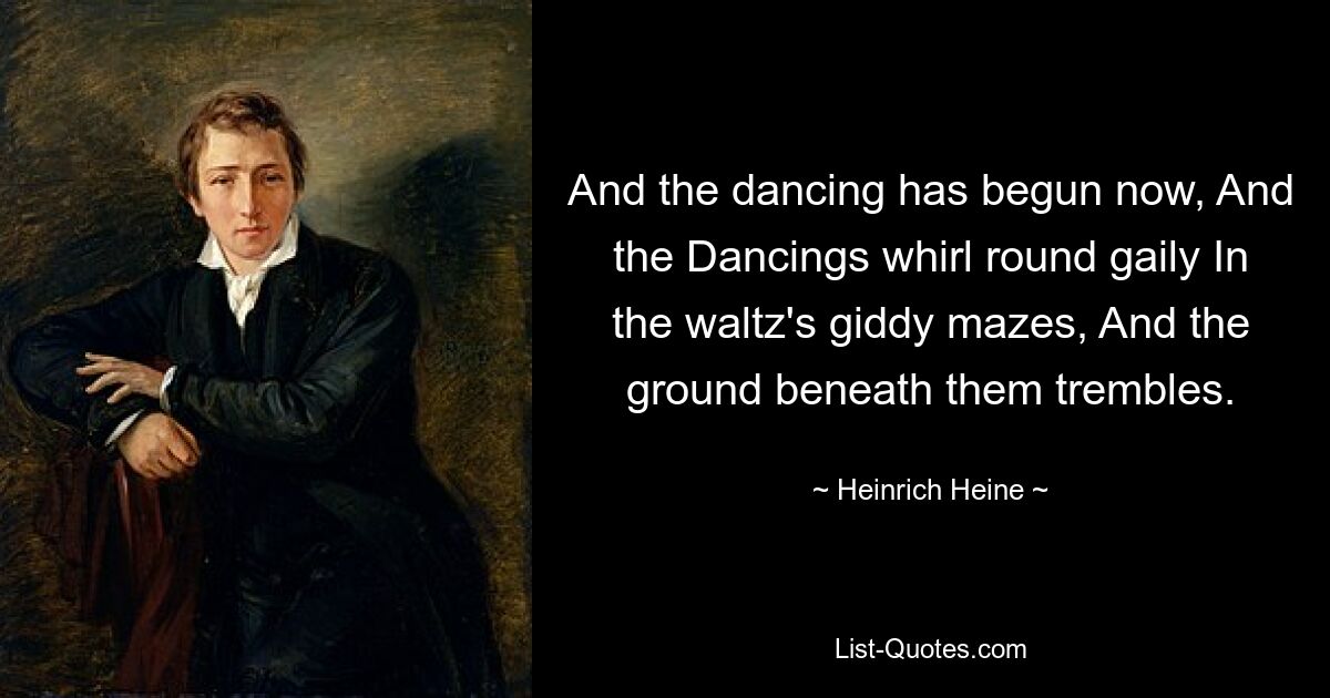 And the dancing has begun now, And the Dancings whirl round gaily In the waltz's giddy mazes, And the ground beneath them trembles. — © Heinrich Heine