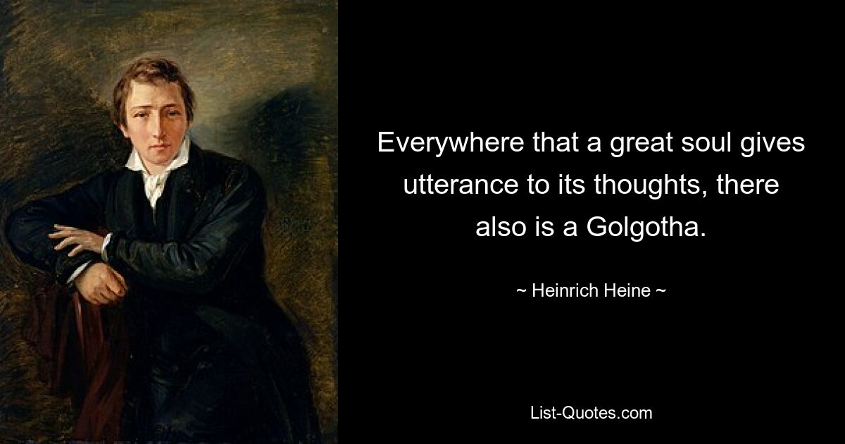 Everywhere that a great soul gives utterance to its thoughts, there also is a Golgotha. — © Heinrich Heine