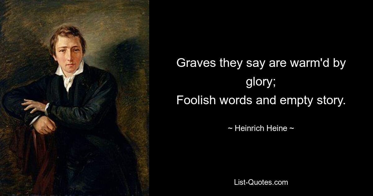 Graves they say are warm'd by glory;
Foolish words and empty story. — © Heinrich Heine