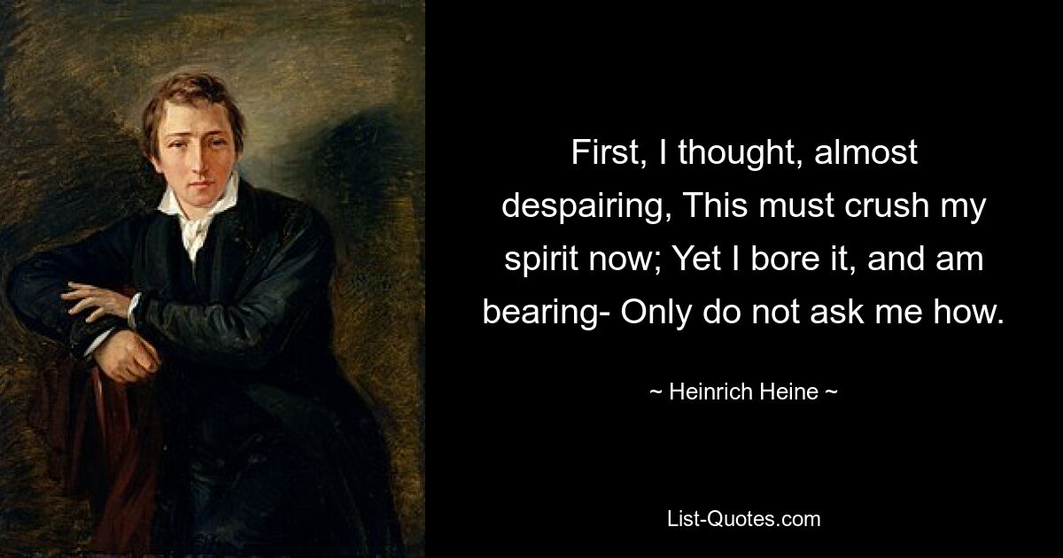 First, I thought, almost despairing, This must crush my spirit now; Yet I bore it, and am bearing- Only do not ask me how. — © Heinrich Heine