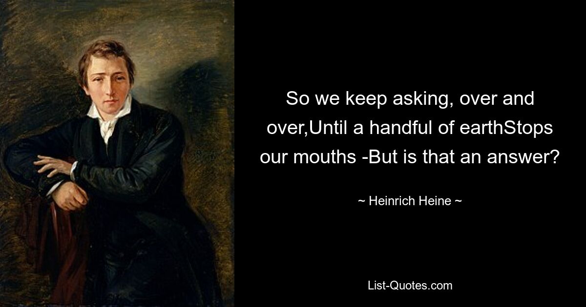 So we keep asking, over and over,Until a handful of earthStops our mouths -But is that an answer? — © Heinrich Heine