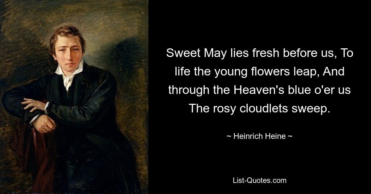 Sweet May lies fresh before us, To life the young flowers leap, And through the Heaven's blue o'er us The rosy cloudlets sweep. — © Heinrich Heine