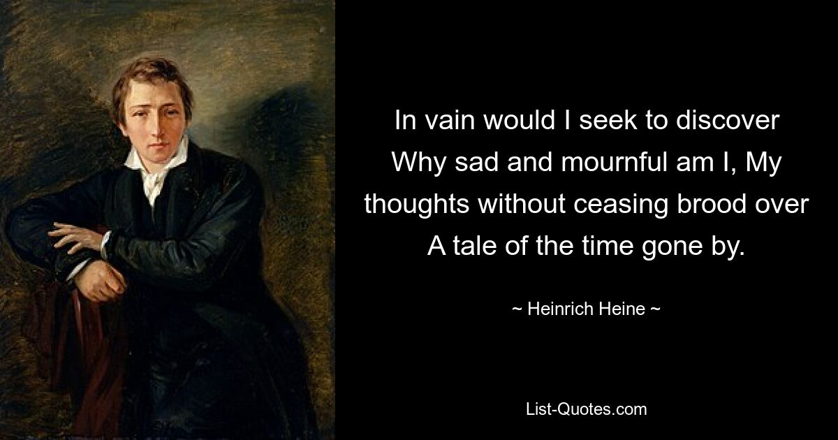 In vain would I seek to discover Why sad and mournful am I, My thoughts without ceasing brood over A tale of the time gone by. — © Heinrich Heine