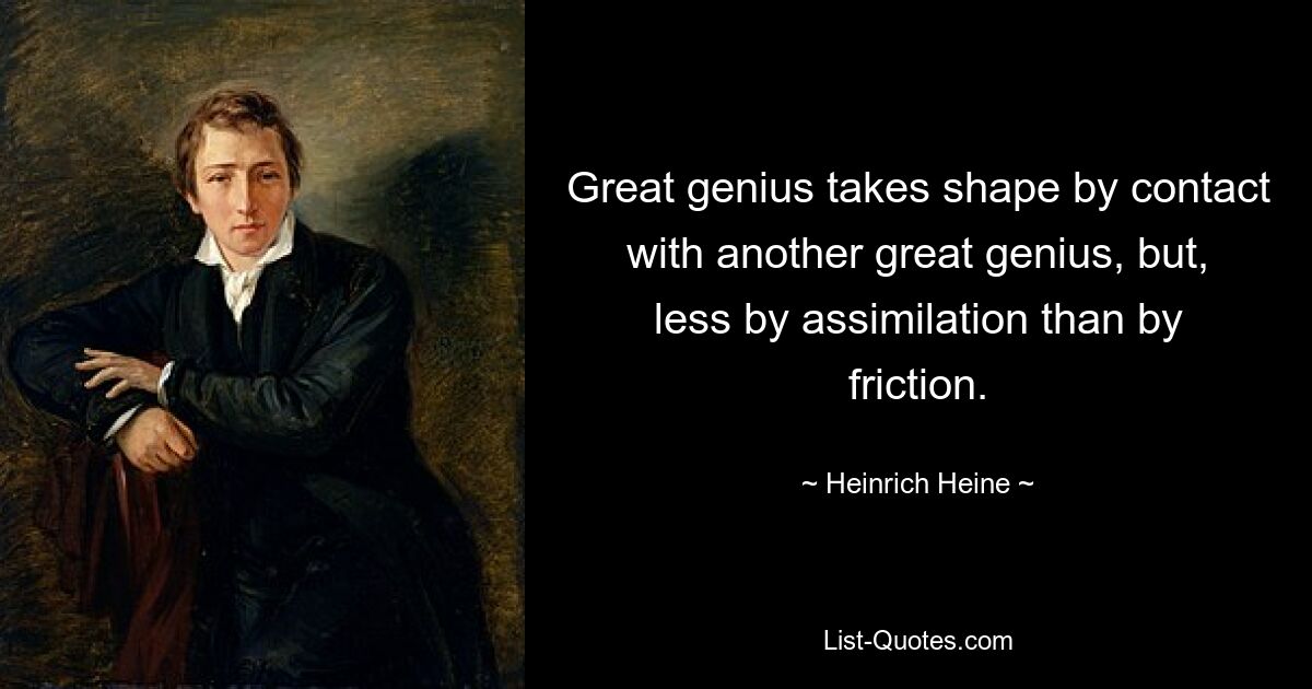 Great genius takes shape by contact with another great genius, but, less by assimilation than by friction. — © Heinrich Heine