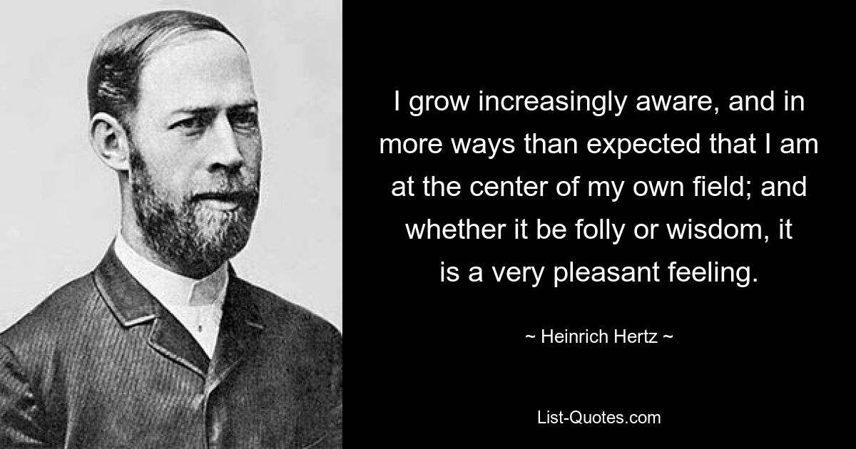 I grow increasingly aware, and in more ways than expected that I am at the center of my own field; and whether it be folly or wisdom, it is a very pleasant feeling. — © Heinrich Hertz