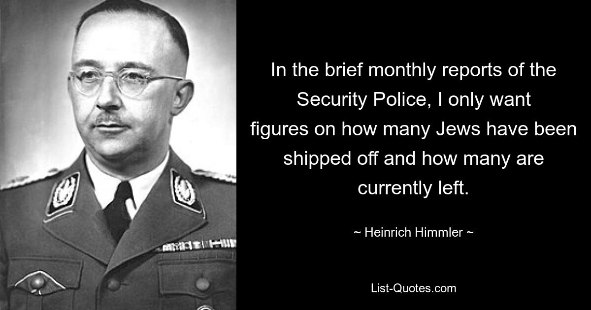 In the brief monthly reports of the Security Police, I only want figures on how many Jews have been shipped off and how many are currently left. — © Heinrich Himmler