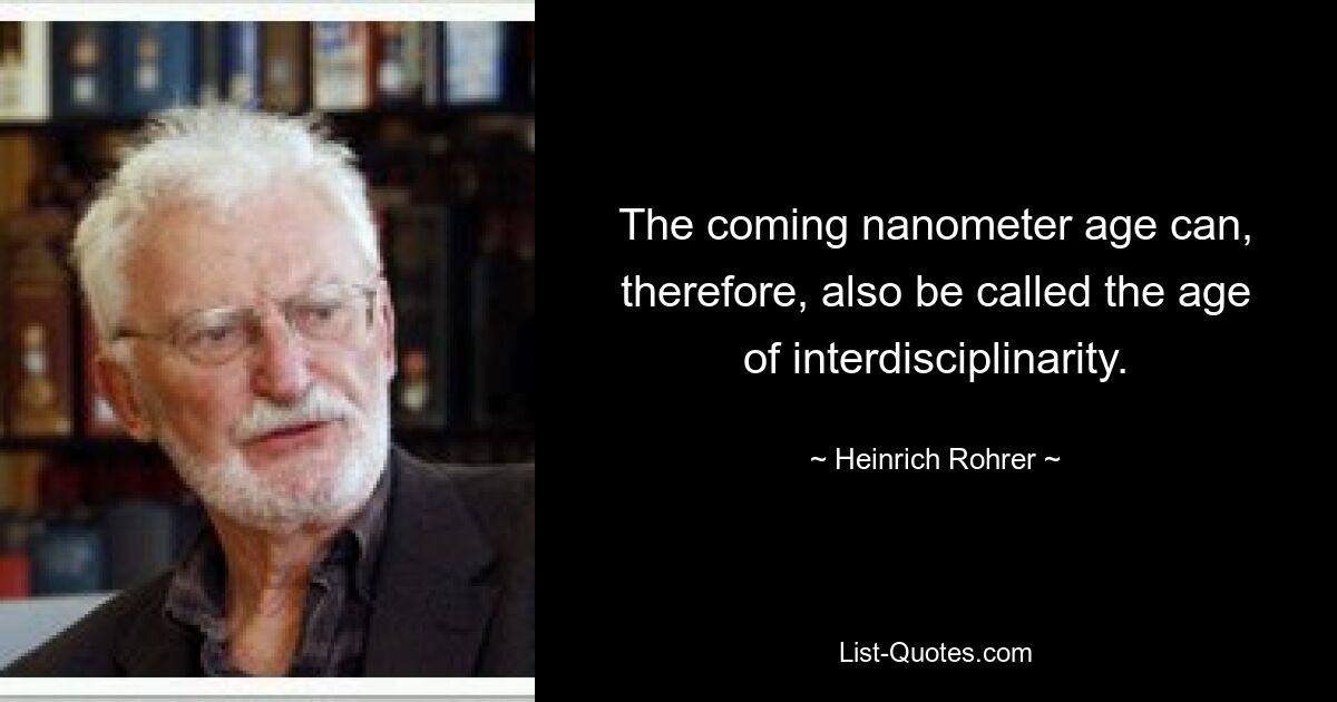 The coming nanometer age can, therefore, also be called the age of interdisciplinarity. — © Heinrich Rohrer