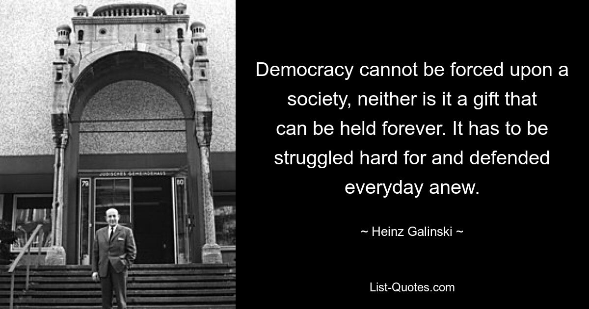 Democracy cannot be forced upon a society, neither is it a gift that can be held forever. It has to be struggled hard for and defended everyday anew. — © Heinz Galinski