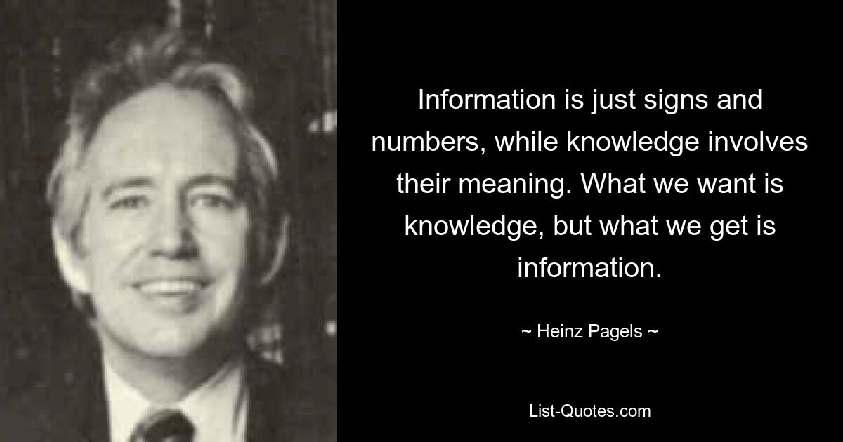 Information is just signs and numbers, while knowledge involves their meaning. What we want is knowledge, but what we get is information. — © Heinz Pagels