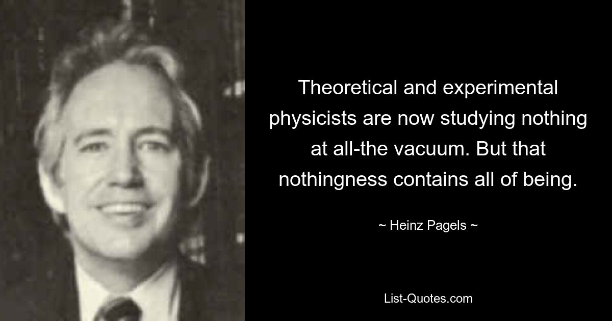 Theoretical and experimental physicists are now studying nothing at all-the vacuum. But that nothingness contains all of being. — © Heinz Pagels