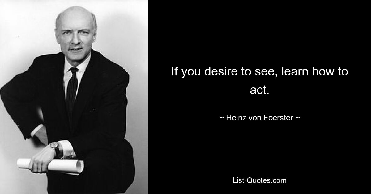 If you desire to see, learn how to act. — © Heinz von Foerster