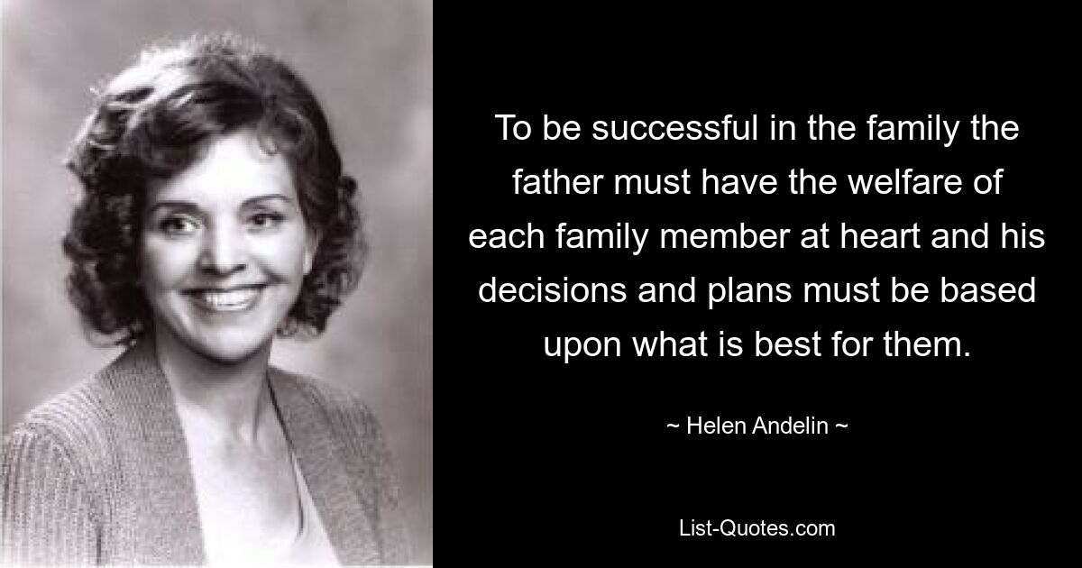 To be successful in the family the father must have the welfare of each family member at heart and his decisions and plans must be based upon what is best for them. — © Helen Andelin