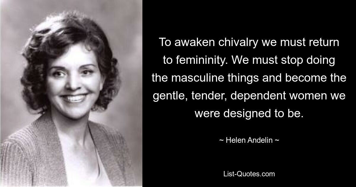 To awaken chivalry we must return to femininity. We must stop doing the masculine things and become the gentle, tender, dependent women we were designed to be. — © Helen Andelin