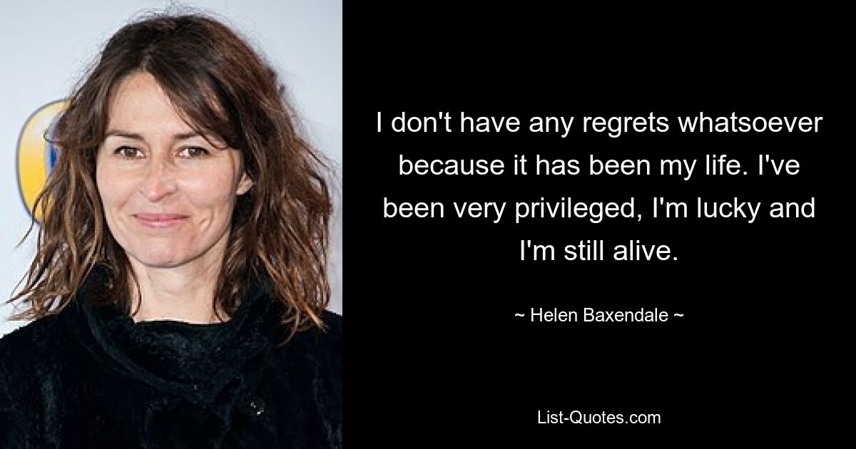 I don't have any regrets whatsoever because it has been my life. I've been very privileged, I'm lucky and I'm still alive. — © Helen Baxendale